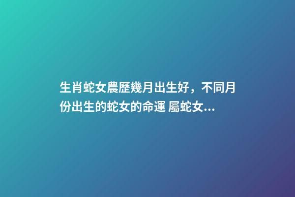 生肖蛇女農歷幾月出生好，不同月份出生的蛇女的命運 屬蛇女幾月出生命最好，屬蛇出生月份的命運是怎樣、-第1張-觀點-玄機派
